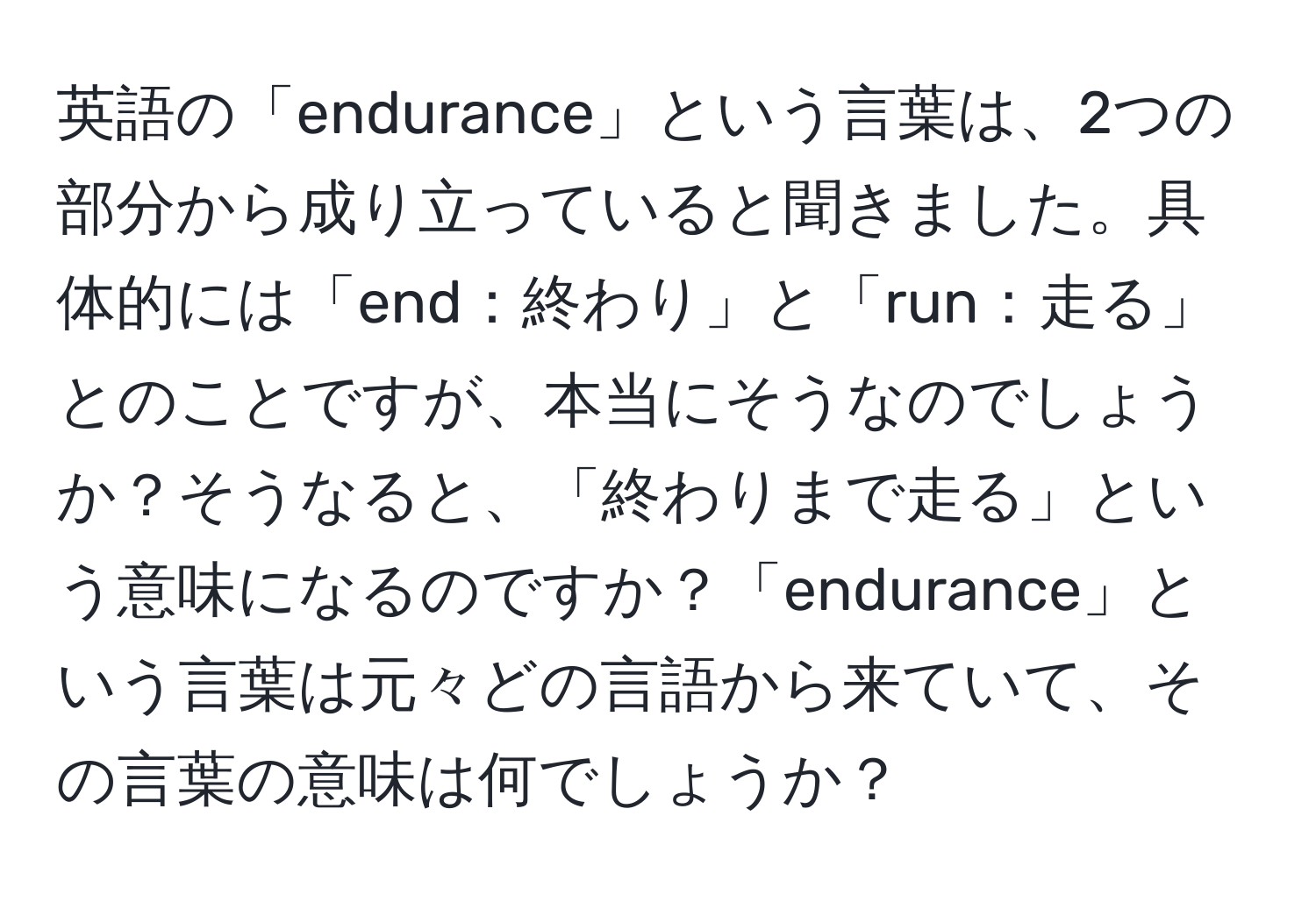 英語の「endurance」という言葉は、2つの部分から成り立っていると聞きました。具体的には「end：終わり」と「run：走る」とのことですが、本当にそうなのでしょうか？そうなると、「終わりまで走る」という意味になるのですか？「endurance」という言葉は元々どの言語から来ていて、その言葉の意味は何でしょうか？