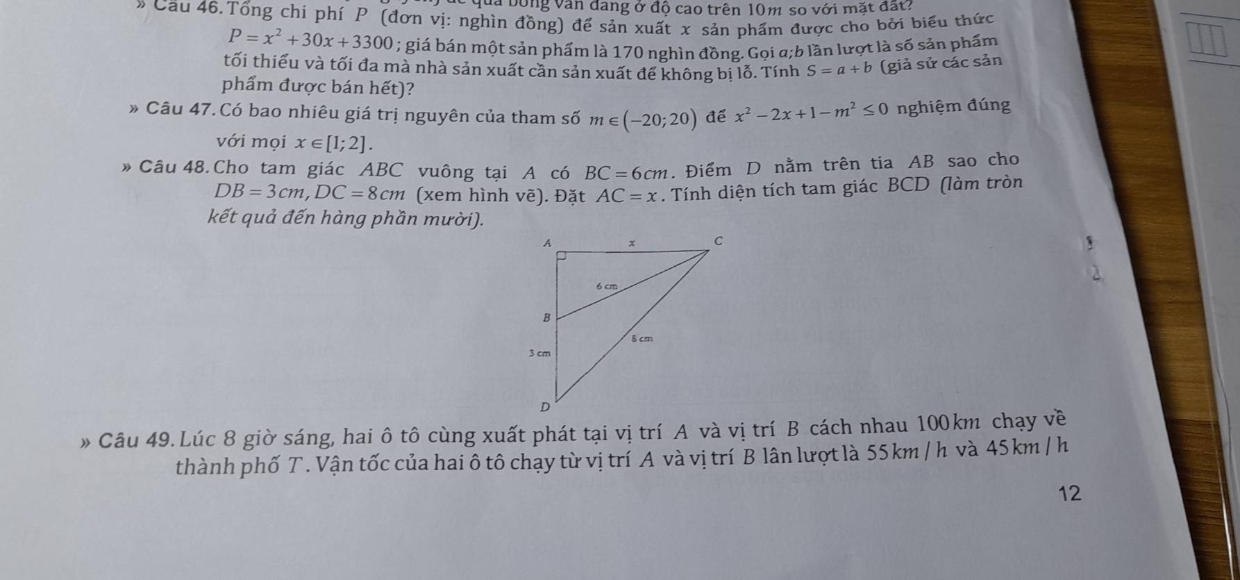 qua bóng văn đang ở độ cao trên 10m so với mặt đất? 
» Cầu 46.Tổng chi phí P (đơn vị: nghìn đồng) để sản xuất x sản phẩm được cho bởi biểu thức
P=x^2+30x+3300; giá bán một sản phẩm là 170 nghìn đồng. Gọi a;b lần lượt là số sản phẩm 
tối thiểu và tối đa mà nhà sản xuất cần sản xuất để không bị lỗ. Tính S=a+b (giả sử các sản 
phẩm được bán hết)? 
» Câu 47.Có bao nhiêu giá trị nguyên của tham số m∈ (-20;20) để x^2-2x+1-m^2≤ 0 nghiệm đúng 
với mọi x∈ [1;2]. 
» Câu 48. Cho tam giác ABC vuông tại A có BC=6cm. Điểm D nằm trên tia AB sao cho
DB=3cm, DC=8cm (xem hình vẽ). Đặt AC=x. Tính diện tích tam giác BCD (làm tròn 
kết quả đến hàng phần mười). 
» Câu 49.Lúc 8 giờ sáng, hai ô tô cùng xuất phát tại vị trí A và vị trí B cách nhau 100km chạy về 
thành phố T. Vận tốc của hai ô tô chạy từ vị trí A và vị trí B lân lượt là 55 km / h và 45 km / h
12