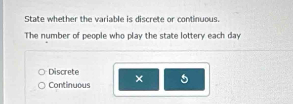 State whether the variable is discrete or continuous.
The number of people who play the state lottery each day
Discrete
Continuous × s