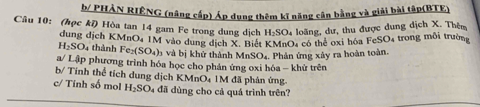 b/ PHẢN RIÊNG (nâng cấp) Áp dụng thêm kĩ năng cân bằng và giải bài tập(BTE) 
Câu 10: (học kĩ) Hòa tan 14 gam Fe trong dung dịch H_2SO_4 loãng, dư, thu được dung dịch X. Thêm 
dung dịch KMnO4 1M vào dung dịch X. Biết KMnO4 có thể oxỉ hóa FeSO4 trong môi trường
H_2SO_4 thành Fe_2(SO_4) 3 và bị khử thành MnSO_4. Phản ứng xảy ra hoàn toàn. 
a/ Lập phương trình hóa học cho phản ứng oxi hóa - khử trên 
b/ Tính thể tích dung dịch KMnO4 1M đã phản ứng. 
c/ Tính số mol H_2SO_4 đã dùng cho cả quá trình trên?