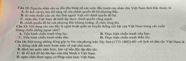 Cầu 12: Nguyên nhân sâu xa dẫn đến bùng nổ các cuộc đầu tranh của nhân dân Việt Nam thời Bắc thuộc là
A. do ách cai trị, bóc lột nặng nễ của chính quyền đô hộ phương Bắc.
B. do mâu thuẩn của các thủ lĩnh người Việt với chính quyền đô hộ.
C. nhân dân Việt Nam đã thiết lập được chính quyền vững mạnh.
D. chính quyền đồ hộ của phương Bắc khủng hoảng, tổ chức lồng lẻo.
Câu 13: Nội dung nào sau đây là nghệ thuật quân sự truyền thống nổi bật của Việt Nam trong các cuộc
kháng chiến chồng ngoại xâm?
A. Tiền hành chiến tranh tổng lực. B. Thực hiện chiến tranh tiêu hao.
C. Tiến hành chiến tranh nhân dân. D. Thực hiện chiến tranh thần tốc.
Câu 14: Một trong những đóng góp tọ lớn của phong trào Tây Sơn (1771-1802) đối với lịch sử dân tộc Việt Nam là
As thống nhất đắt nước hoàn toàn về mặt nhà nước,
B. đánh tan quân xâm lược, bảo vệ nền độc lập dân tộc.
C. lật đồ ách đô hộ tản bạo của nhà Minh ở Việt Nam.
D. ngăn chặn được nguy cơ Pháp xâm lược Việt Nam.