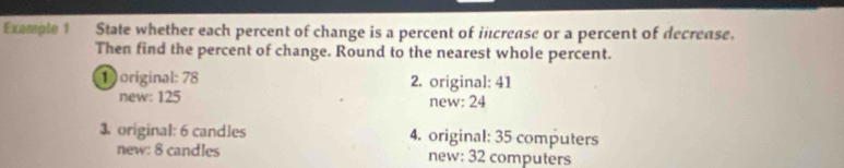 Exemple1 State whether each percent of change is a percent of icrease or a percent of decrease.
Then find the percent of change. Round to the nearest whole percent.
1original: 78 2. original: 41
new: 125 new: 24
3 original: 6 candles 4. original: 35 computers
new: 8 candles new: 32 computers