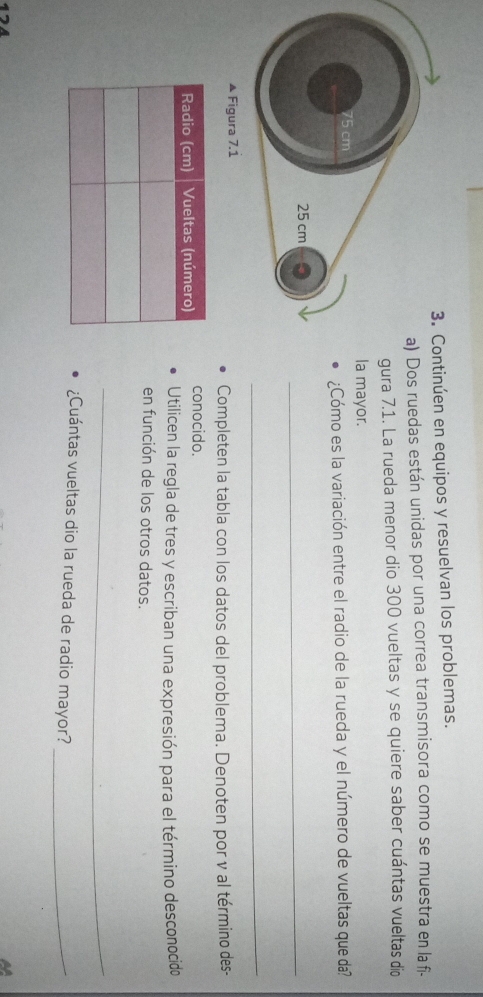 Continúen en equipos y resuelvan los problemas. 
Dos ruedas están unidas por una correa transmisora como se muestra en la f- 
ura 7.1. La rueda menor dio 300 vueltas y se quiere saber cuántas vueltas dio 
a mayor. 
¿Cómo es la variación entre el radio de la rueda y el número de vueltas que da? 
_ 
_ 
▲ Figura 7.1 
Completen la tabla con los datos del problema. Denoten por v al término des- 
conocido. 
Utilicen la regla de tres y escriban una expresión para el término desconocido 
en función de los otros datos. 
_ 
¿Cuántas vueltas dio la rueda de radio mayor?_