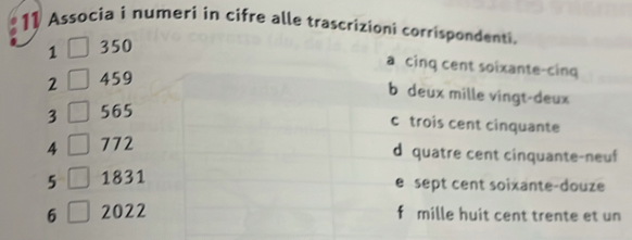 Associa i numeri in cifre alle trascrizioni corrispondenti.
1 350
a cinq cent soixante-cinq
2 459
b deux mille vingt-deux
3 565
c trois cent cinquante
4 772
d quatre cent cinquante-neuf
5 L 1831
e sept cent soixante-douze
6 2022 f mille huit cent trente et un