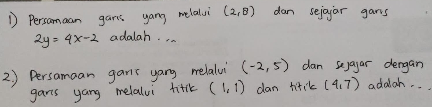 Persamaan garis yang melalui (2,8) dan sejajar gars
2y=4x-2 adalah. . . . 
2. ) Persamaan gans yang melalvi (-2,5) dan sejayar dergan 
gars yang melalvi fitk (1,1) dan titik (4,7) adalah. . .