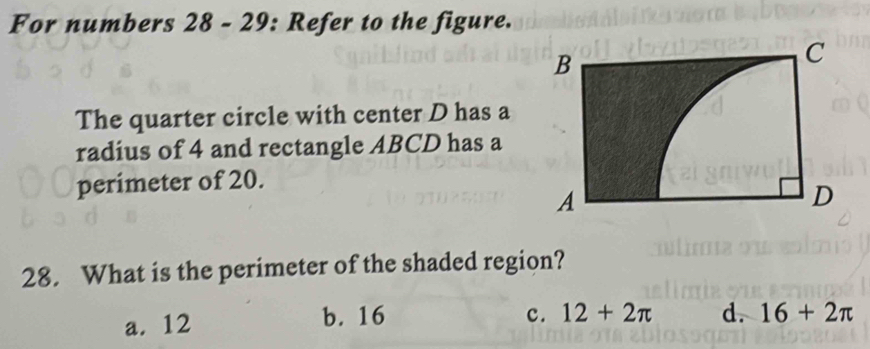 For numbers 28 - 29: Refer to the figure.
The quarter circle with center D has a
radius of 4 and rectangle ABCD has a
perimeter of 20.
28. What is the perimeter of the shaded region?
a. 12 b. 16 c. 12+2π d. 16+2π