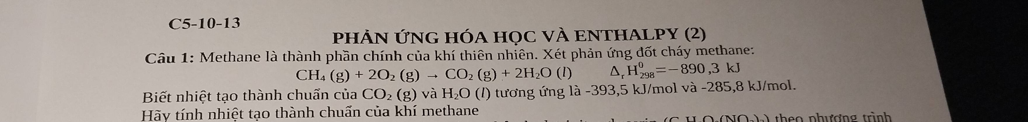 C5-10-13
PHẢN ỨNG HÓA HọC VÀ ENTHALPY (2)
Câu 1: Methane là thành phần chính của khí thiên nhiên. Xét phản ứng đốt cháy methane:
CH_4(g)+2O_2(g)to CO_2(g)+2H_2O(l) D、 H_(298)^0=-890,3kJ
Biết nhiệt tạo thành chuẩn của CO_2(g) và H₂O (l) tương ứng là -393,5 kJ/mol và -285,8 kJ/mol.
Hãy tính nhiệt tao thành chuấn của khí methane
NOhh theo phương trình