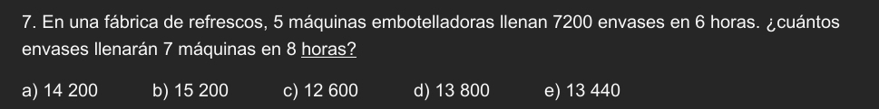 En una fábrica de refrescos, 5 máquinas embotelladoras Ilenan 7200 envases en 6 horas. ¿cuántos
envases llenarán 7 máquinas en 8 horas?
a) 14 200 b) 15 200 c) 12 600 d) 13 800 e) 13 440