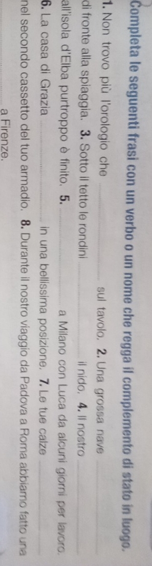 Completa le seguenti frasi con un verbo o un nome che regga il complemento di stato in luogo. 
1. Non trovo più l'orologio che _sul tavolo. 2. Una grossa nave_ 
di fronte alla spiaggia. 3. Sotto il tetto le rondini _il nido. 4. ll nostro_ 
all'isola d'Elba purtroppo è finito. 5. _a Milano con Luca da alcuni giorni per lavoro. 
6. La casa di Grazia _in una bellissima posizione. 7. Le tue calze_ 
nel secondo cassetto del tuo armadio. 8. Durante il nostro viaggio da Padova a Roma abbiamo fatto una 
_a Firenze.