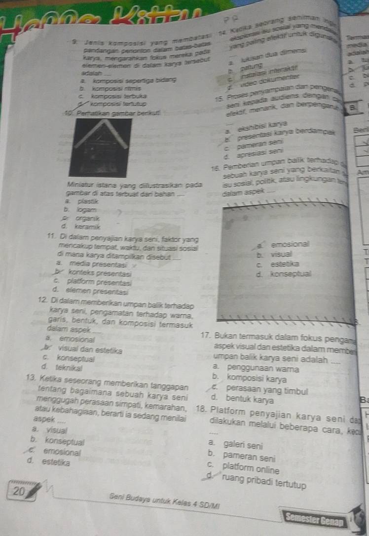 a
2 º
se Kadka sebrang semiman ng
9. Jenis komposisi yang membatas
aksporss su sosial yang menda.
pandangan peronton dalam baras calas
media
karya, mengaraitkan fokus mereka pada yang poling efekäf umuk diguna e
b gatting a.  lukisan dua dîmensi
acalen
elemen-elemen di dalam karya tersebul
a u
adialian_
a. komposis sepertiga bidang
instalasi interakái

à komposis nimis
d vídeo dolkumenter c a
c. komposis terbuka
15. Proses paryampaían dan pangera
d komposis fertutu  
samí keyada audiens dengan c
10. Perhatikan gambar berkut
efektf, manańk, dan berpängank B
a. ekshibisi karya
a  presentasí karya berdampak
Berl
c. pameran sení
d. apresíasi seni
8. Pemberian umpan balik terhadep à
sebuah karya seni y ang berkaia  Am
Miniatur İstana yang dilustrasikan pada su sosial, politk, atau lingkungan ter
gambar di atas terbuat darí bahan _dalam aspek_
a. plastik
b. logam
organik
d. keramik
11. Di dalam penyajian karya seni, faktor yang
mencakup tempat, waktu, dan situasi sosial
a emosional
di mana karya ditampilkan disebut_
b. visual I
a. media presentasi c. estetika
T
b konteks presentasi d. konseptual
c. platform presentasi
d. elemen presentasi
12. Di dalam memberikan umpan balik terhadap
karya seni, pengamatan terhadap warna,
garis, bentuk, dan komposisi termasuk

dalam aspek_ 17. Bukan termasuk dalam fokus pengan
a. emosional aspek visual dan estetika dalam membe
a vísual dan estetika umpan balik karya seni adalah_
c. konseptual a. penggunaan warna
d. teknikal b. komposisi karya
13. Ketika seseorang memberikan tanggapan c. perasaan yang timbul
tentang bagaimana sebuah karya seni d. bentuk karya
B
menggugah perasaan simpati, kemarahan, 18. Platform penyajian karya seni da
atau kebahagiaan, berarti ia sedang menilai dilakukan melalui beberapa cara, k
aspek ....
a. visual a. galeri seni
b. konseptual b. pameran seni
e emosional
d. estetika
c. platform online
d.  ruang pribadi tertutup 
20
Seni Budaya untuk Kelas 4 SD/MI Semester Ge