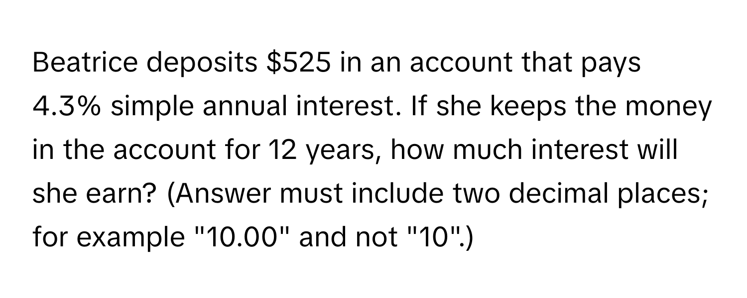 Beatrice deposits $525 in an account that pays 4.3% simple annual interest. If she keeps the money in the account for 12 years, how much interest will she earn? (Answer must include two decimal places; for example "10.00" and not "10".)