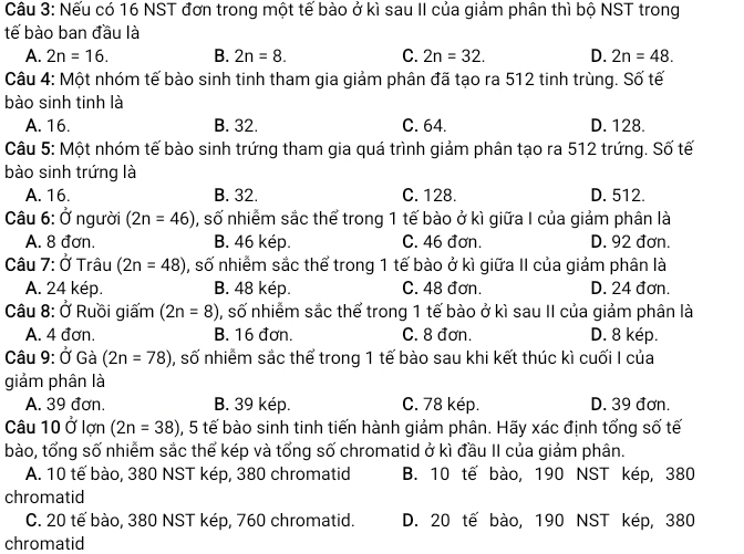 Nếu có 16 NST đơn trong một tế bào ở kì sau II của giảm phân thì bộ NST trong
tế bào ban đầu là
A. 2n=16. B. 2n=8. C. 2n=32. D. 2n=48.
Câu 4: Một nhóm tế bào sinh tinh tham gia giảm phân đã tạo ra 512 tinh trùng. Số tế
bào sinh tinh là
A. 16. B. 32. C. 64. D. 128.
Câu 5: Một nhóm tế bào sinh trứng tham gia quá trình giảm phân tạo ra 512 trứng. Số tế
bào sinh trứng là
A. 16. B. 32. C. 128. D. 512.
Câu 6: Ở người (2n=46) , số nhiễm sắc thể trong 1 tế bào ở kì giữa I của giảm phân là
A. 8 đơn. B. 46 kép. C. 46 đơn. D. 92 đơn.
Câu 7:0 *  Trâu (2n=48) , số nhiễm sắc thể trong 1 tế bào ở kì giữa II của giảm phân là
A. 24 kép. B. 48 kép. C. 48 đơn. D. 24 đơn.
âu 8: Ở Ruồi giấm (2n=8) , số nhiễm sắc thể trong 1 tế bào ở kì sau II của giảm phân là
A. 4 đơn. B. 16 đơn. C. 8 đơn. D. 8 kép.
Câu 9: Ở Gà (2n=78) , số nhiễm sắc thể trong 1 tế bào sau khi kết thúc kì cuối I của
giảm phân là
A. 39 đơn. B. 39 kép. C. 78 kép. D. 39 đơn.
Câu 10 Ở lợn (2n=38) 0, 5 tế bào sinh tinh tiến hành giảm phân. Hãy xác định tổng số tế
bào, tổng số nhiểm sắc thể kép và tổng số chromatid ở kì đầu II của giảm phân.
A. 10 tế bào, 380 NST kép, 380 chromatid B. 10 tế bào, 190 NST kép, 380
chromatid
C. 20 tế bào, 380 NST kép, 760 chromatid. D. 20 tế bào, 190 NST kép, 380
chromatid