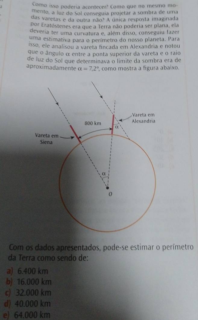 Como isso poderia acontecer? Como que no mesmo mo-
mento, a luz do Sol conseguía projetar a sombra de uma
das varetas e da outra não? A única resposta imaginada
por Eratóstenes era que a Terra não poderia ser plana, ela
deveria ter uma curvatura e, além disso, conseguiu fazer
uma estimativa para o perímetro do nosso planeta. Para
isso, ele analisou a vareta fincada em Alexandria e notou
que o ângulo α entre a ponta superior da vareta e o raio
de luz do Sol que determinava o limite da sombra era de
aproximadamente alpha =7,2° , como mostra a figura abaixo.
Com os dados apresentados, pode-se estimar o perímetro
da Terra como sendo de:
a) 6.400 km
b) 16.000 km
c) 32.000 km
d) 40.000 km
e) 64.000 km