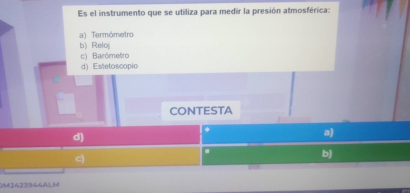 Es el instrumento que se utiliza para medir la presión atmosférica:
a) Termómetro
b) Reloj
c) Barómetro
d) Estetoscopio
I
CONTESTA
d)
a)
.
c)
b)
DM2423944ALM