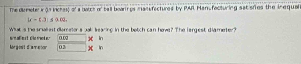 The diameter x (in inches) of a batch of ball bearings manufactured by PAR Manufacturing satisfies the inequal
|x-0.3|≤ 0.02. 
What is the smallest diameter a ball bearing in the batch can have? The largest diameter? 
smallest diameter 0.02 x in 
largest diameter 0.3 x in
