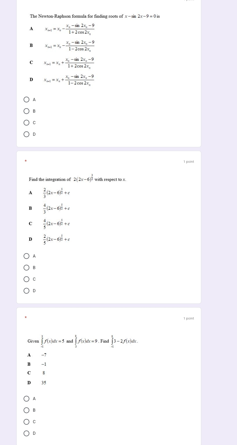 The Newton-Raphson formula for finding roots of x-sin 2x-9=0
A x_n+1=x_n-frac x_n-sin 2x_n-91+2cos 2x_n
B x_n+1=x_n-frac x_n-sin 2x_n-91-2cos 2x_n
C x_n+1=x_n+frac x_n-sin 2x_n-91+2cos 2x_n
D x_n+1=x_n+frac x_n-sin 2x_n-91-2cos 2x_n
A
B
C
D
1 point
Find the integration of 2(2x-6)^ 3/2  with respect to x.
A  2/3 (2x-6)^ 5/2 +c
B  4/3 (2x-6)^ 5/2 +c
C  4/5 (2x-6)^ 5/2 +c
D  2/5 (2x-6)^ 5/2 +c
A
B
C
D
1 point
Given ∈tlimits _(-1)^3f(x)dx=5 and ∈tlimits _3^8f(x)dx=9 Find ∈tlimits _(-1)^83-2f(x)dx.
A -7
B -1
C 8
D 35
A
B
C
D