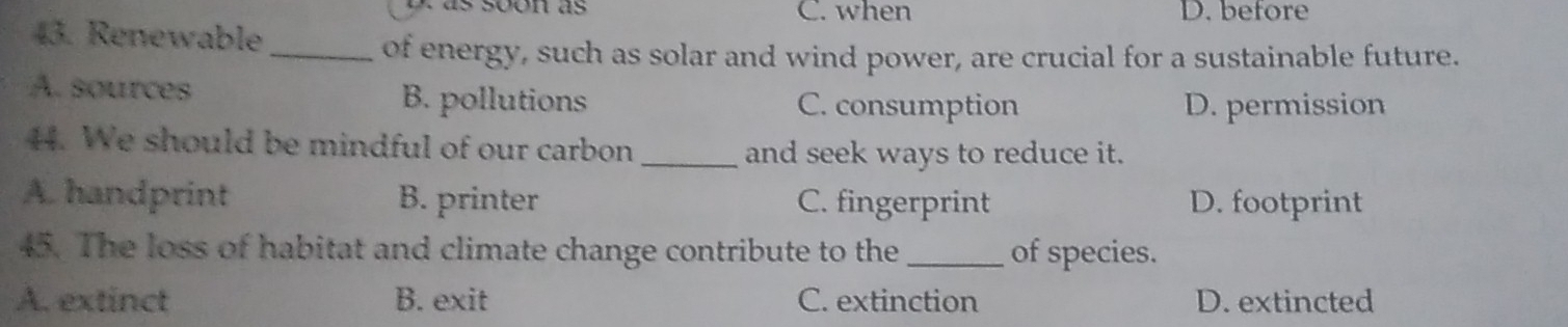 C. when D. before
43. Renewable
_of energy, such as solar and wind power, are crucial for a sustainable future.
A. sources B. pollutions C. consumption D. permission
44. We should be mindful of our carbon_
and seek ways to reduce it.
A. handprint B. printer C. fingerprint D. footprint
45. The loss of habitat and climate change contribute to the_ of species.
A. extinct B. exit C. extinction D. extincted