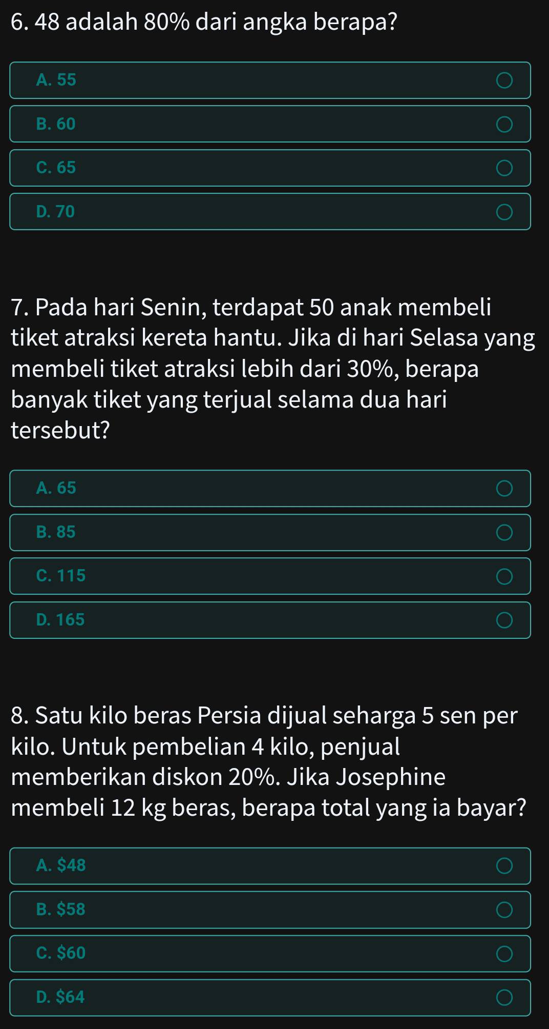 48 adalah 80% dari angka berapa?
A. 55
B. 60
C. 65
D. 70
7. Pada hari Senin, terdapat 50 anak membeli
tiket atraksi kereta hantu. Jika di hari Selasa yang
membeli tiket atraksi lebih dari 30%, berapa
banyak tiket yang terjual selama dua hari
tersebut?
A. 65
B. 85
C. 115
D. 165
8. Satu kilo beras Persia dijual seharga 5 sen per
kilo. Untuk pembelian 4 kilo, penjual
memberikan diskon 20%. Jika Josephine
membeli 12 kg beras, berapa total yang ia bayar?
A. $48
B. $58
C. $60
D. $64