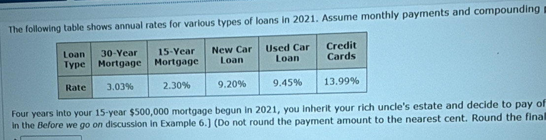 The fowing table shows annual rates for various types of loans in 2021. Assume monthly payments and compounding
Four years into your 15-year $500,000 mortgage begun in 2021, you inherit your rich uncle's estate and decide to pay of 
in the Before we go on discussion in Example 6.] (Do not round the payment amount to the nearest cent. Round the final