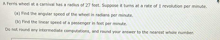 A Ferris wheel at a carnival has a radius of 27 feet. Suppose it turns at a rate of 1 revolution per minute. 
(a) Find the angular speed of the wheel in radians per minute. 
(b) Find the linear speed of a passenger in feet per minute. 
Do not round any intermediate computations, and round your answer to the nearest whole number.