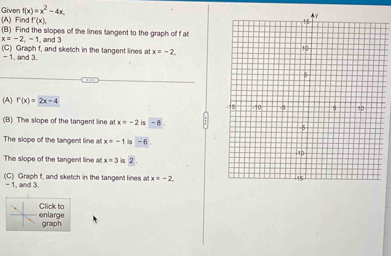 Given f(x)=x^2-4x, 
(A) Find f'(x), 
(B) Find the slopes of the lines tangent to the graph of f at
x=-2,-1 , and 3 
(C) Graph f, and sketch in the tangent lines at x=-2,
- 1, and 3. 
(A) f'(x)=2x-4
(B) The slope of the tangent line at x=-2 is - 8. 
The slope of the tangent line at x=-1 is - 6. 
The slope of the tangent line at x=3 is 2. 
(C) Graph f, and sketch in the tangent lines at x=-2,
- 1, and 3. 
Click to 
enlarge 
graph