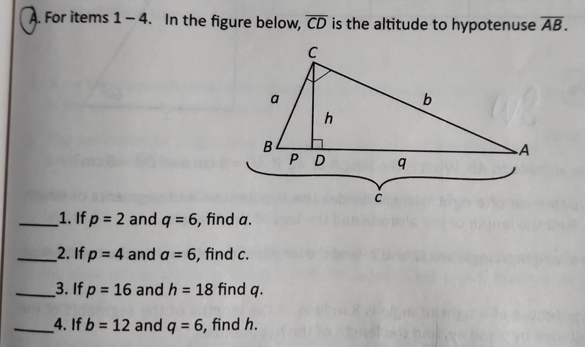 For items 1-4. In the figure below, overline CD is the altitude to hypotenuse overline AB. 
_1. If p=2 and q=6 , find a. 
_2. If p=4 and a=6 , find c. 
_3. If p=16 and h=18 find q. 
_4. If b=12 and q=6 , find h.