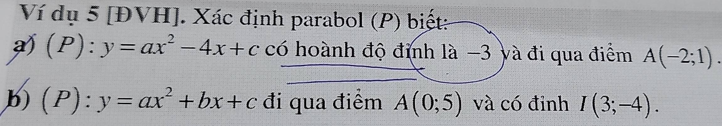 Ví dụ 5 [ĐVH]. Xác định parabol (P) biết: 
a (P):y=ax^2-4x+c có hoành độ đỉnh là −3 yà đi qua điểm A(-2;1). 
b) (P):y=ax^2+bx+c đi qua điểm A(0;5) và có đỉnh I(3;-4).