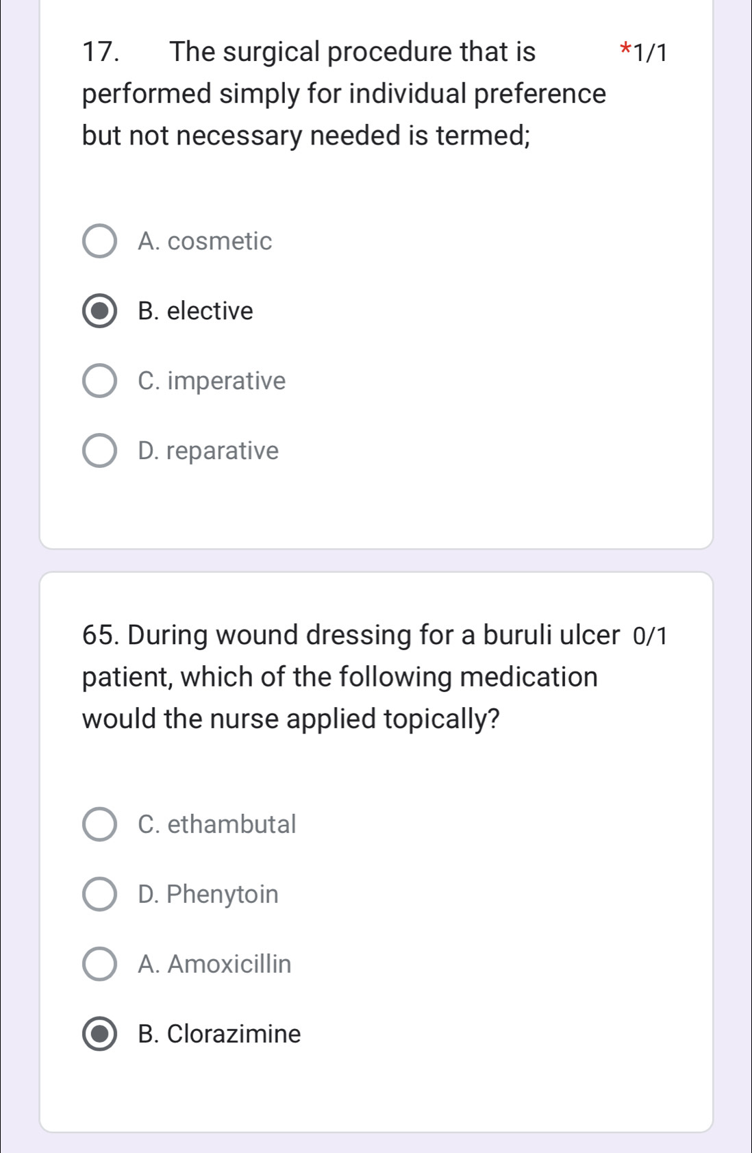 The surgical procedure that is * 1/1
performed simply for individual preference
but not necessary needed is termed;
A. cosmetic
B. elective
C. imperative
D. reparative
65. During wound dressing for a buruli ulcer 0/1
patient, which of the following medication
would the nurse applied topically?
C. ethambutal
D. Phenytoin
A. Amoxicillin
B. Clorazimine