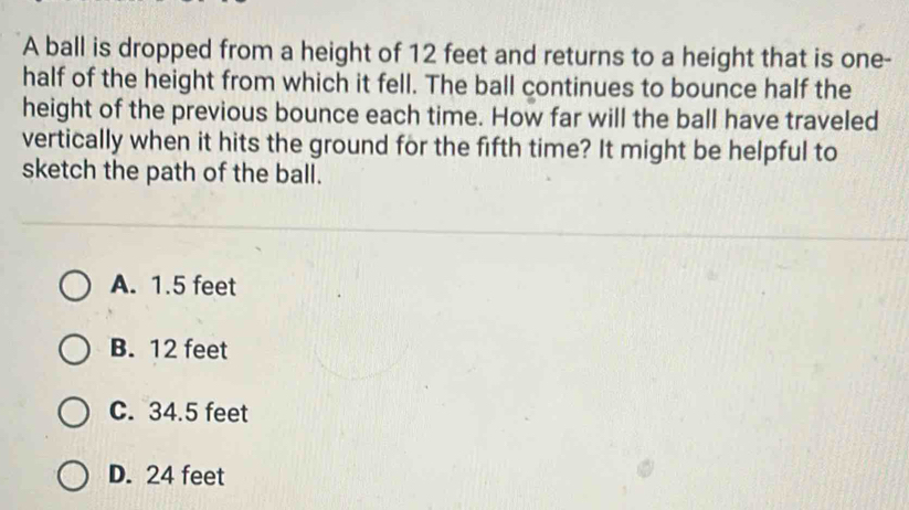 A ball is dropped from a height of 12 feet and returns to a height that is one-
half of the height from which it fell. The ball continues to bounce half the
height of the previous bounce each time. How far will the ball have traveled
vertically when it hits the ground for the fifth time? It might be helpful to
sketch the path of the ball.
A. 1.5 feet
B. 12 feet
C. 34.5 feet
D. 24 feet