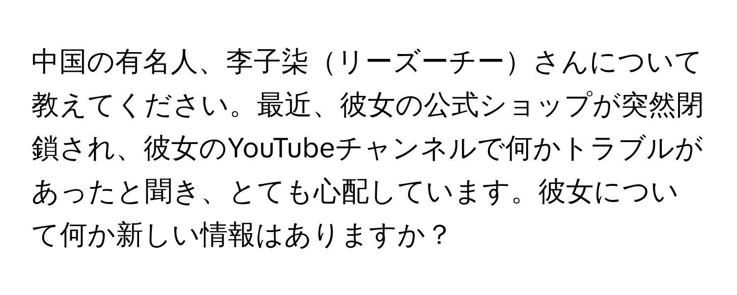 中国の有名人、李子柒リーズーチーさんについて教えてください。最近、彼女の公式ショップが突然閉鎖され、彼女のYouTubeチャンネルで何かトラブルがあったと聞き、とても心配しています。彼女について何か新しい情報はありますか？