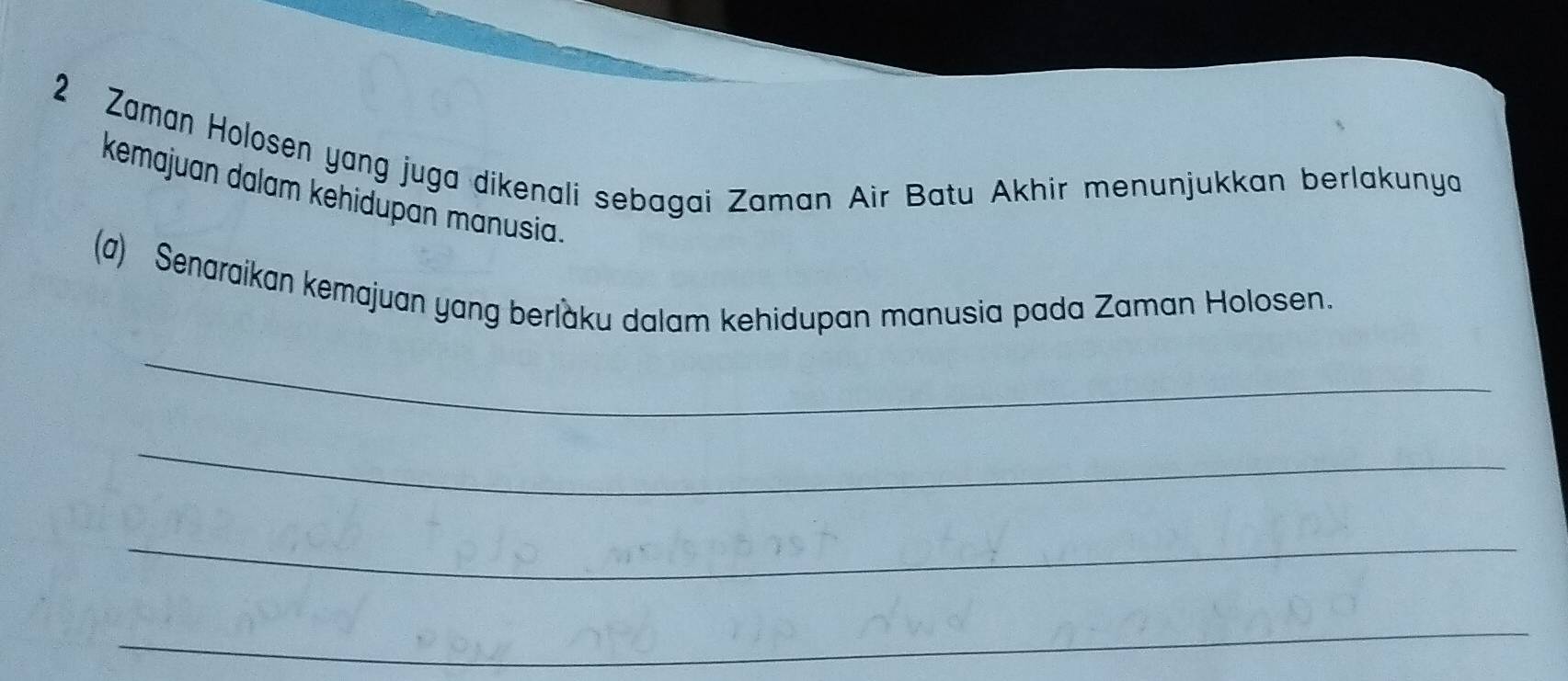 Zaman Holosen yang juga dikenali sebagai Zaman Air Batu Akhir menunjukkan berlakunya 
kemajuan dalam kehidupan manusia. 
(a) Senaraikan kemajuan yang berlaku dalam kehidupan manusia pada Zaman Holosen. 
_ 
_ 
_ 
_