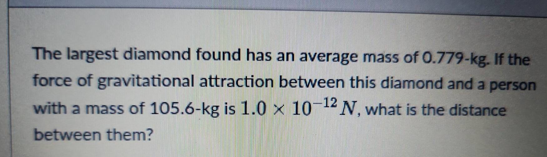 The largest diamond found has an average mass of 0.779-kg. If the 
force of gravitational attraction between this diamond and a person 
with a mass of 105 AB g is 1.0* 10^(-12)N , what is the distance 
IN 
between them?