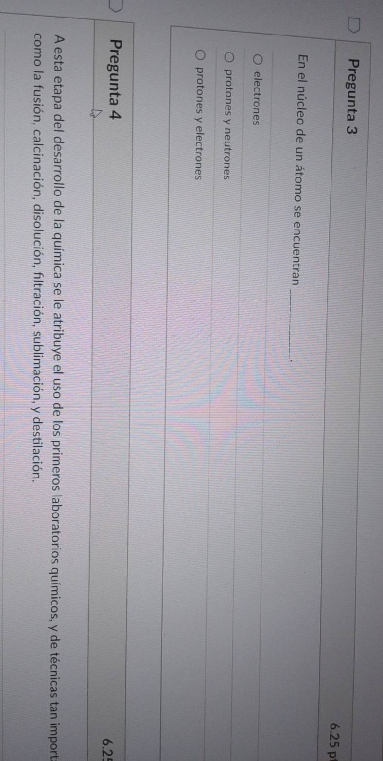 Pregunta 3
6.25 p
_
En el núcleo de un átomo se encuentran
.
electrones
protones y neutrones
protones y electrones
Pregunta 4
6.2!
A esta etapa del desarrollo de la química se le atribuye el uso de los primeros laboratorios químicos, y de técnicas tan import
como la fusión, calcinación, disolución, filtración, sublimación, y destilación.