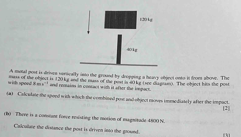 A metal post is driven vertically into the ground by dropping a heavy object onto it from above. The 
mass of the object is 120 kg and the mass of the post is 40kg (see diagram). The object hits the post 
with speed 8ms^(-1) and remains in contact with it after the impact. 
(a) Calculate the speed with which the combined post and object moves immediately after the impact. 
[2] 
(b) There is a constant force resisting the motion of magnitude 4800 N. 
Calculate the distance the post is driven into the ground. 
[3]