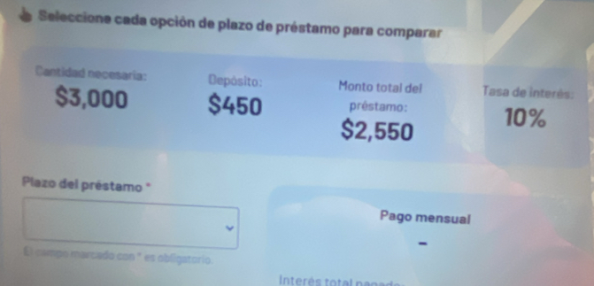 Seleccione cada opción de plazo de préstamo para comparar 
Cantidad necesaría: Depósito: Monto total del Tasa de interés:
$3,000 $450 prêstamo:
$2,550 10%
Plazo del préstamo * 
Pago mensual 
- 
El campo marcado con " es obligatorio.