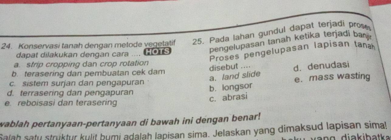 Konservasi tanah dengan metode vegetatif 25. Pada lahan gundul dapat terjadi proses
pengelupasan tanah ketika terjadi baji
Proses pengelupasan lapisan tanah
dapat dilakukan dengan cara … HOTS
a. strip cropping dan crop rotation
disebut ....
a.land slide d. denudasi
b. terasering dan pembuatan cek dam
c. sistem surjan dan pengapuran
e. mass wasting
d. terrasering dan pengapuran
b. longsor
e reboisasi dan terasering
c. abrasi
wablah pertanyaan-pertanyaan di bawah ini dengan benar!
Salah satu struktur kulit bumi adalah lapisan sima. Jelaskan yang dimaksud lapisan sima!
a n g diakibatka