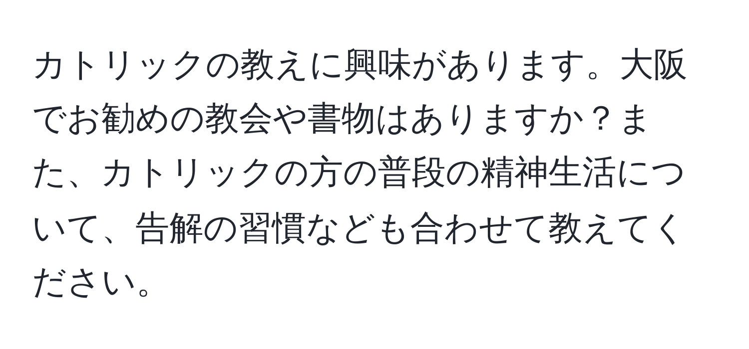 カトリックの教えに興味があります。大阪でお勧めの教会や書物はありますか？また、カトリックの方の普段の精神生活について、告解の習慣なども合わせて教えてください。