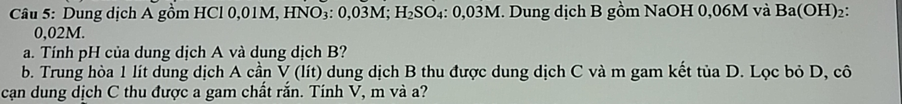 Dung dịch A gồm HCl 0,01M, HNO₃: 0,03M; H₂SO₄ : 0,03M. Dung dịch B gồm NaOH 0,06M và Ba(OH)₂:
0,02M. 
a. Tính pH của dung dịch A và dung dịch B? 
b. Trung hòa 1 lít dung dịch A cần V (lít) dung dịch B thu được dung dịch C và m gam kết tủa D. Lọc bỏ D, cô 
cạn dung dịch C thu được a gam chất rắn. Tính V, m và a?