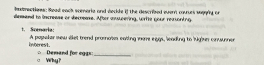 Instructions: Read each scenario and decide if the described event causes supply or 
demand to increase or decrease. After answering, write your reasoning. 
1. Scenario: 
A popular new diet trend promotes eating more eggs, leading to higher consumer 
interest. 
Demand for eggs:_ 
Why?