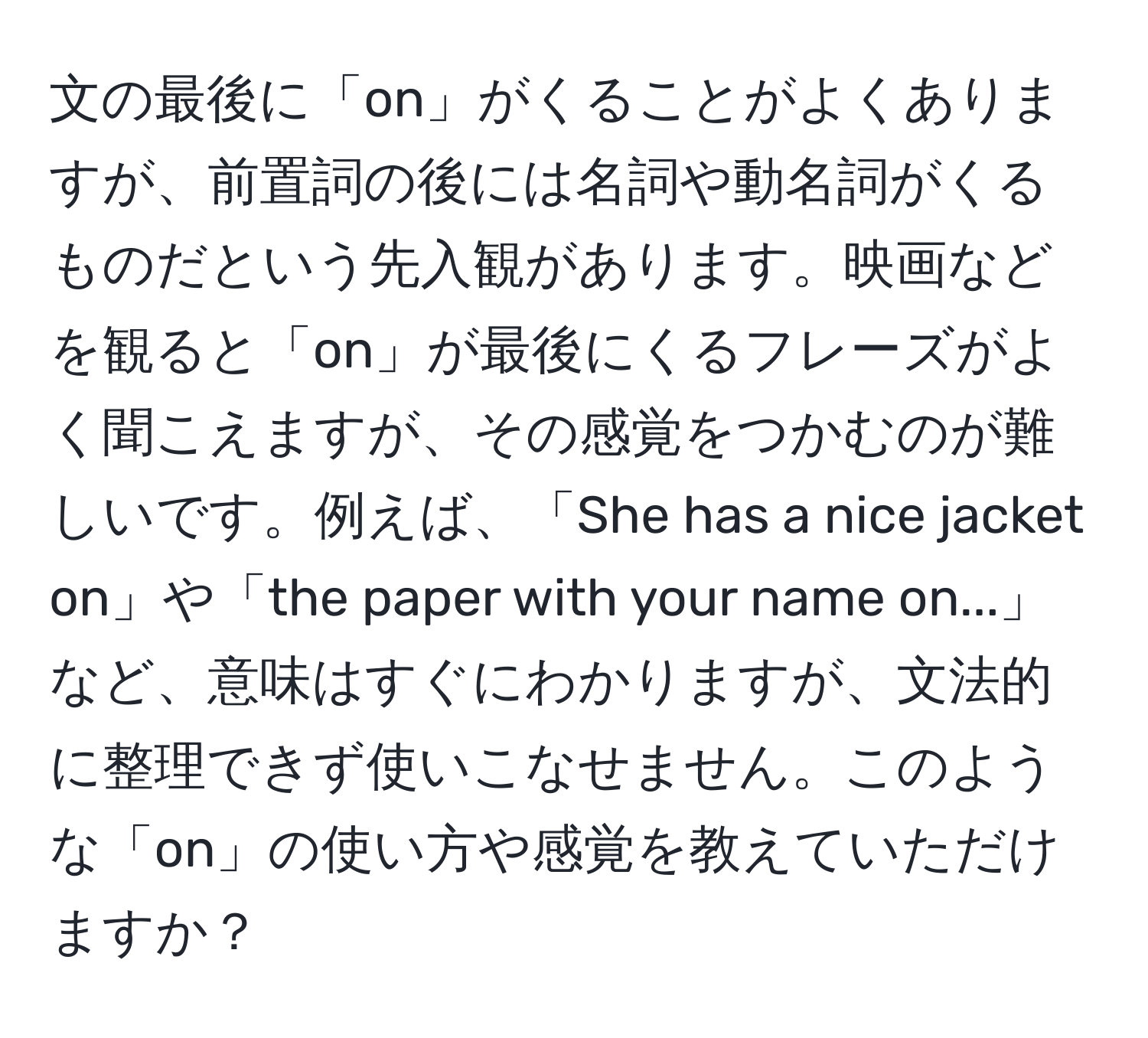 文の最後に「on」がくることがよくありますが、前置詞の後には名詞や動名詞がくるものだという先入観があります。映画などを観ると「on」が最後にくるフレーズがよく聞こえますが、その感覚をつかむのが難しいです。例えば、「She has a nice jacket on」や「the paper with your name on...」など、意味はすぐにわかりますが、文法的に整理できず使いこなせません。このような「on」の使い方や感覚を教えていただけますか？