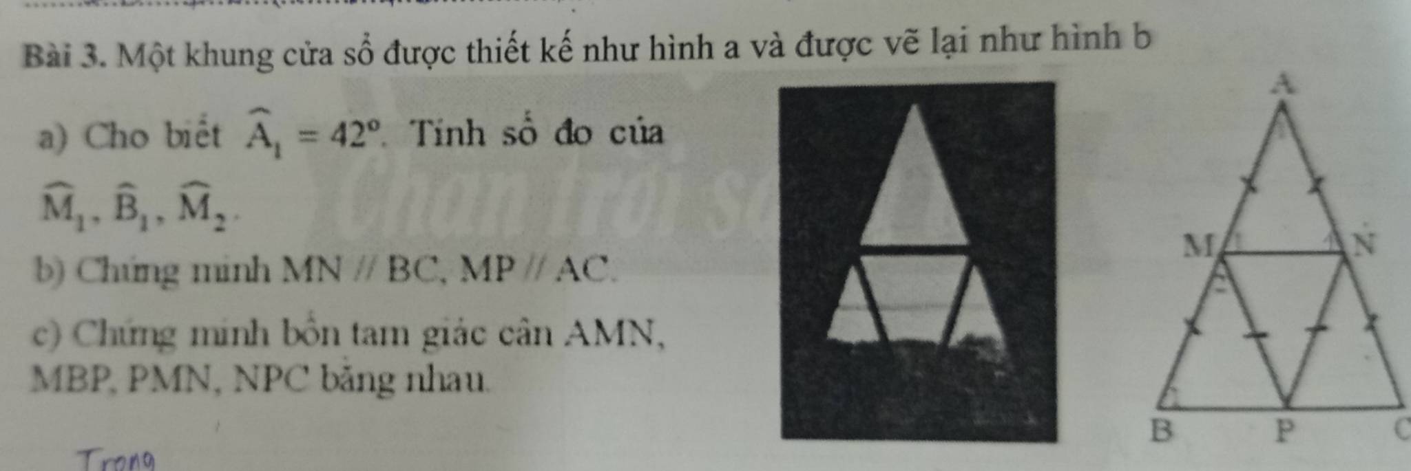 Một khung cửa sổ được thiết kế như hình a và được vẽ lại như hình b
a) Cho biết widehat A_1=42° Tính số đo của
widehat M_1, widehat B_1, widehat M_2. 
b) Chứng minh MNparallel BC, MPparallel AC. 
c) Chứng minh bồn tam giác cân AMN,
MBP, PMN, NPC băng nhau. 
Trong