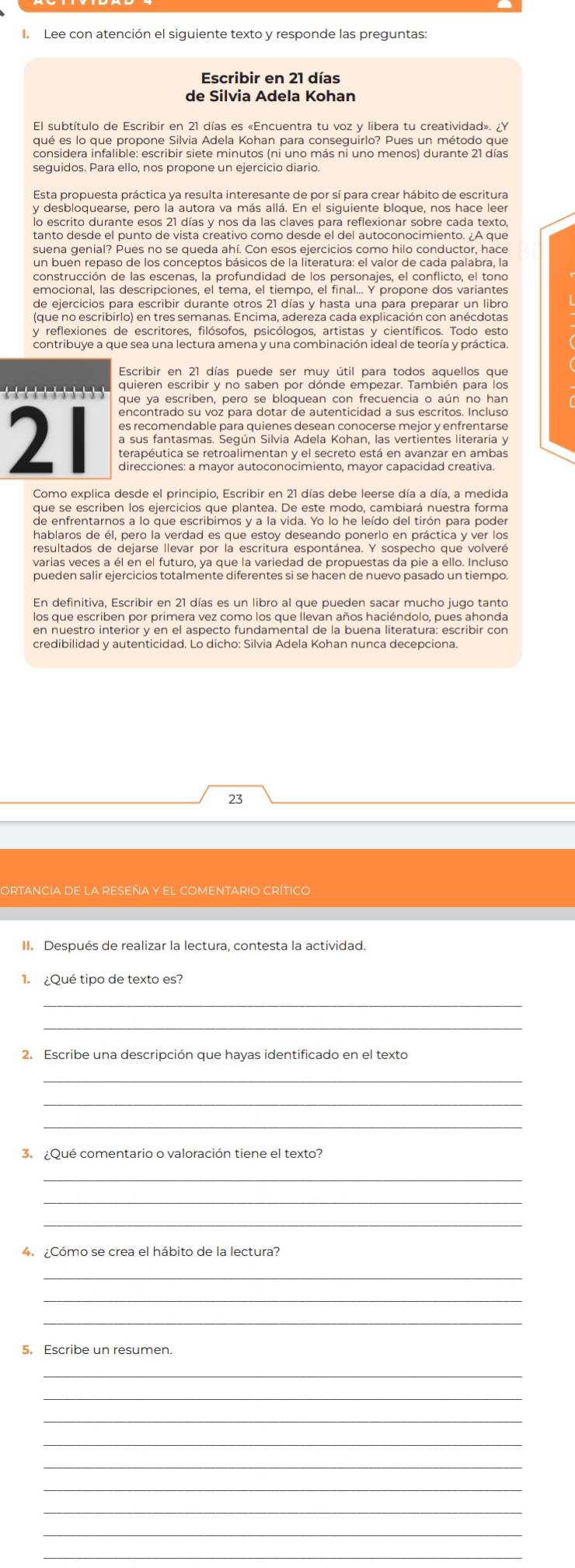 Lee con atención el siguiente texto y responde las preguntas
Escribir en 21 días
de Silvia Adela Kohan
El subtítulo de Escribir en 21 días es «Encuentra tu voz y libera tu creatividad». ¿Y
qué es lo que propone Silvia Adela Kohan para conseguirlo? Pues un método que
considera infalible: escribir siete minutos (ni uno más ni uno menos) durante 21 días
seguidos. Para ello, nos propone un ejercicio diario.
Esta propuesta práctica ya resulta interesante de por sí para crear hábito de escritura
y desbloquearse, pero la autora va más allá. En el siguiente bloque, nos hace leer
lo escrito durante esos 21 días y nos da las claves para reflexionar sobre cada texto,
tanto desde el punto de vista creativo como desde el del autoconocimiento. ¿A que
suena genial? Pues no se queda ahí. Con esos ejercicios como hilo conductor, hace
construcción de las escenas, la profundidad de los personajes, el conflicto, el tono
emocional, las descripciones, el tema, el tiempo, el final... Y propone dos variantes
de ejercicios para escribir durante otros 21 días y hasta una para preparar un libro
(que no escribirlo) en tres semanas. Encima, adereza cada explicación con anécdotas
y reflexiones de escritores, filósofos, psicólogos, artistas y científicos. Todo esto
contribuye a que sea una lectura amena y una combinación ideal de teoría y práctica.
Escribir en 21 días puede ser muy útil para todos aquellos que
quieren escribir y no saben por dónde empezar. También para los
--  -    que ya escriben, pero se bloquean con frecuencia o aún no har
encontrado su voz para dotar de autenticidad a sus escritos. Incluso
es recomendable para quienes desean conocerse mejor y enfrentarse
2 terapéutica se retroalimentan y el secreto está en avanzar en ambas
a sus fantasmas. Según Silvia Adela Kohan, las vertientes literaria y
direcciones: a mayor autoconocimiento, mayor capacidad creativa
Como explica desde el principio, Escribir en 21 días debe leerse día a día, a medida
que se escriben los ejercicios que plantea. De este modo, cambiará nuestra forma
de enfrentarnos a lo que escribimos y a la vida. Yo lo he leído del tirón para poder
hablaros de él, pero la verdad es que estoy deseando ponerlo en práctica y ver los
resultados de dejarse llevar por la escritura espontánea. Y sospecho que volveré
varias veces a él en el futuro, ya que la variedad de propuestas da pie a ello. Incluso
pueden salir ejercicios totalmente diferentes si se hacen de nuevo pasado un tiempo
En definitiva, Escribir en 21 días es un libro al que pueden sacar mucho jugo tanto
los que escriben por primera vez como los que llevan años haciéndolo, pues ahonda
en nuestro interior y en el aspecto fundamental de la buena literatura: escribir con
credibilidad y autenticidad. Lo dicho: Silvia Adela Kohan nunca decepciona.
23
ORTANCIA DE LA RESEÑA y EL COMENTARIO CRÍTiCo
II. Después de realizar la lectura, contesta la actividad.
1. ¿Qué tipo de texto es?
_
_
2. Escribe una descripción que hayas identificado en el texto
_
3.  ¿Qué comentario o valoración tiene el texto?
_
_
4. ¿Cómo se crea el hábito de la lectura?
_
_
5. Escribe un resumen.
_
_
_
_
_
_
_