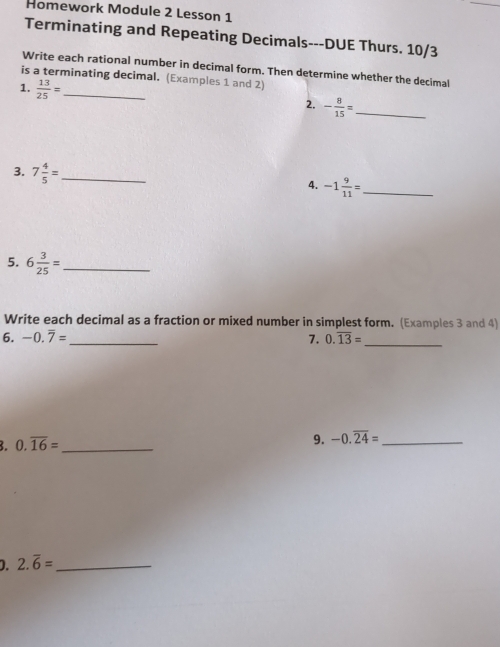 Homework Module 2 Lesson 1 
Terminating and Repeating Decimals---DUE Thurs. 10/3 
Write each rational number in decimal form. Then determine whether the decimal 
is a terminating decimal. (Examples 1 and 2) 
1.  13/25 = _ 
2. - 8/15 = _ 
3. 7 4/5 = _ 
4. -1 9/11 = _ 
5. 6 3/25 = _ 
Write each decimal as a fraction or mixed number in simplest form. (Examples 3 and 4) 
6. -0.overline 7= _ 7. 0.overline 13= _ 
3. 0.overline 16= _  9. -0.overline 24= _ 
D. 2.overline 6= _