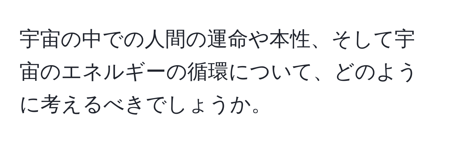 宇宙の中での人間の運命や本性、そして宇宙のエネルギーの循環について、どのように考えるべきでしょうか。