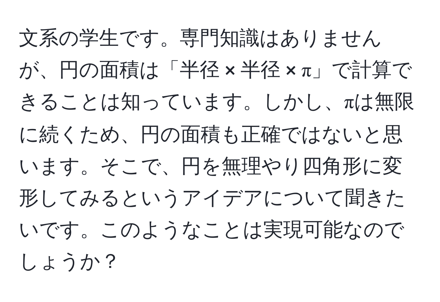 文系の学生です。専門知識はありませんが、円の面積は「半径 × 半径 × π」で計算できることは知っています。しかし、πは無限に続くため、円の面積も正確ではないと思います。そこで、円を無理やり四角形に変形してみるというアイデアについて聞きたいです。このようなことは実現可能なのでしょうか？