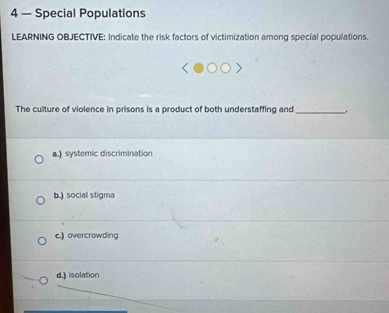 4 — Special Populations
LEARNING OBJECTIVE: Indicate the risk factors of victimization among special populations.
The culture of violence in prisons is a product of both understaffing and_
a.) systemic discrimination
b.) social stigma
c.) overcrowding
d.) isolation