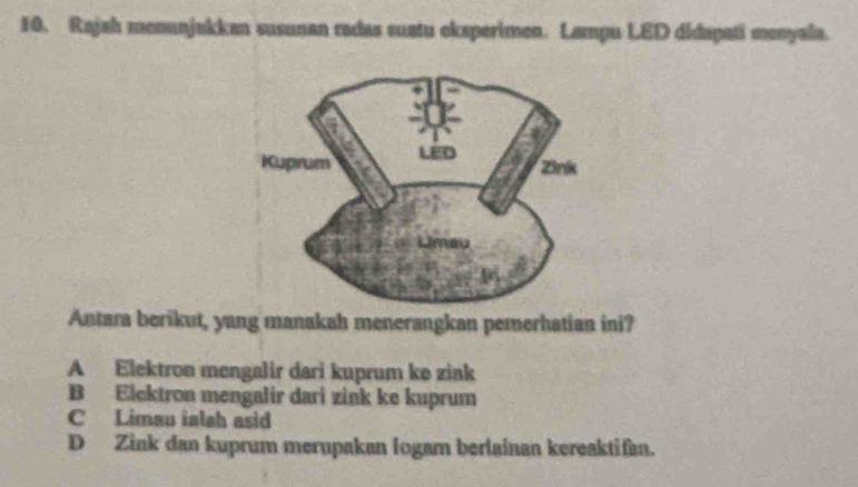 Rajah menunjakkan susunan radas suatu eksperimen. Lampu LED didapati menyala.
Antara berikut, yang manakah menerangkan pemerhatian ini?
A Elektron mengalir dari kuprum ke zink
B Elcktron mengalir dari zink ke kuprum
C Limau ialah asid
D Zink dan kuprum mernpakan logam berlainan kereaktifan.