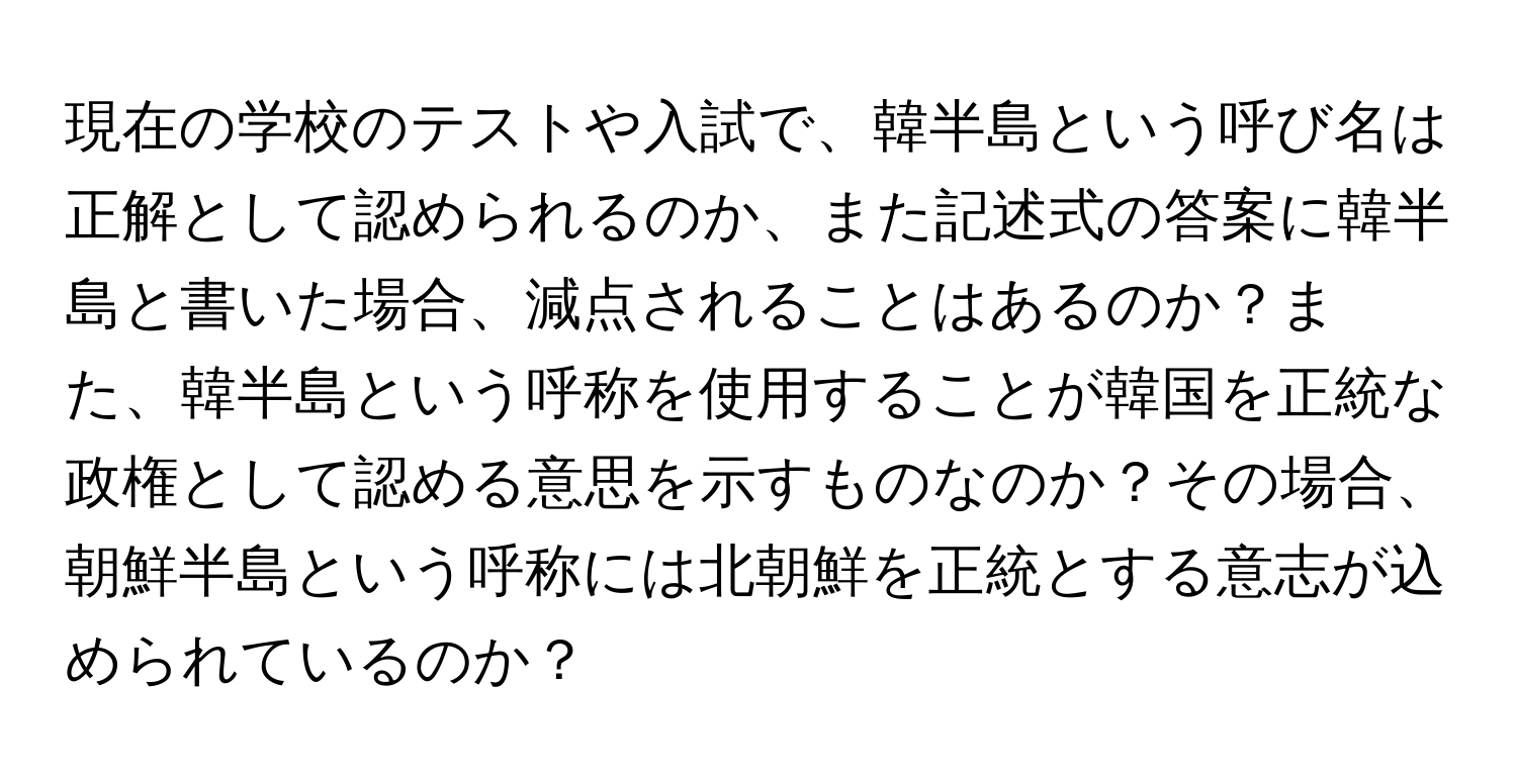 現在の学校のテストや入試で、韓半島という呼び名は正解として認められるのか、また記述式の答案に韓半島と書いた場合、減点されることはあるのか？また、韓半島という呼称を使用することが韓国を正統な政権として認める意思を示すものなのか？その場合、朝鮮半島という呼称には北朝鮮を正統とする意志が込められているのか？