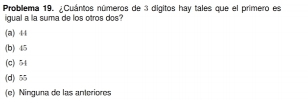 Problema 19. ¿Cuántos números de 3 dígitos hay tales que el primero es
igual a la suma de los otros dos?
(a) 44
(b) 45
(c) 54
(d) 55
(e) Ninguna de las anteriores