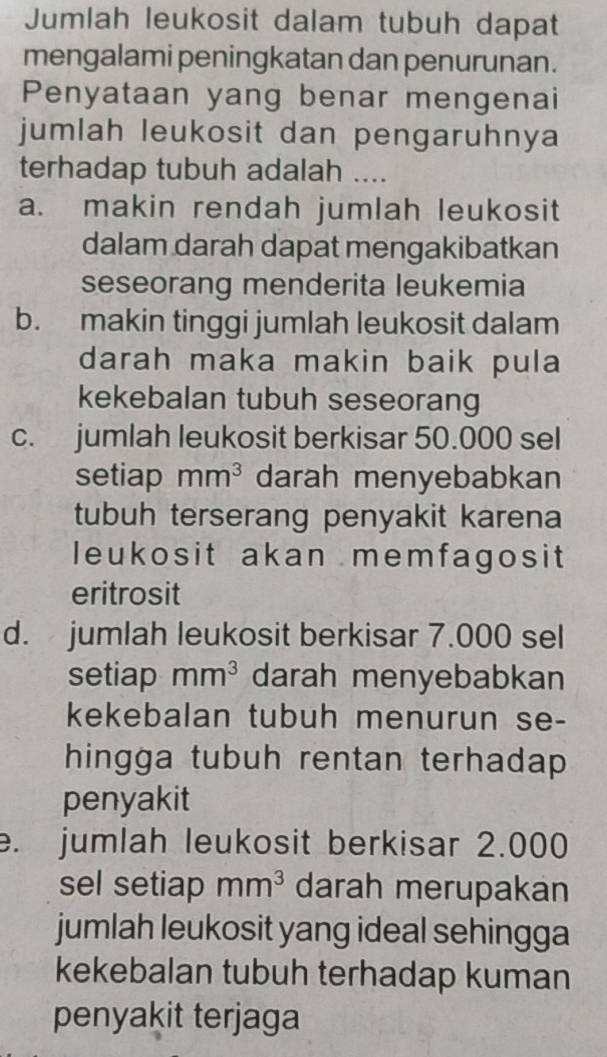 Jumlah leukosit dalam tubuh dapat
mengalami peningkatan dan penurunan.
Penyataan yang benar mengenai
jumlah leukosit dan pengaruhnya
terhadap tubuh adalah ....
a. makin rendah jumlah leukosit
dalam darah dapat mengakibatkan
seseorang menderita leukemia
b. makin tinggi jumlah leukosit dalam
darah maka makin baik pula
kekebalan tubuh seseorang
c. jumlah leukosit berkisar 50.000 sel
setiap mm^3 darah menyebabkan
tubuh terserang penyakit karena
leukosit akan memfagosit
eritrosit
d. jumlah leukosit berkisar 7.000 sel
setiap mm^3 darah menyebabkan
kekebalan tubuh menurun se-
hingga tubuh rentan terhadap 
penyakit
e. jumlah leukosit berkisar 2.000
sel setiap mm^3 darah merupakan
jumlah leukosit yang ideal sehingga
kekebalan tubuh terhadap kuman
penyakit terjaga